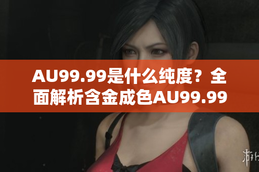 AU99.99是什么纯度？全面解析含金成色AU99.99