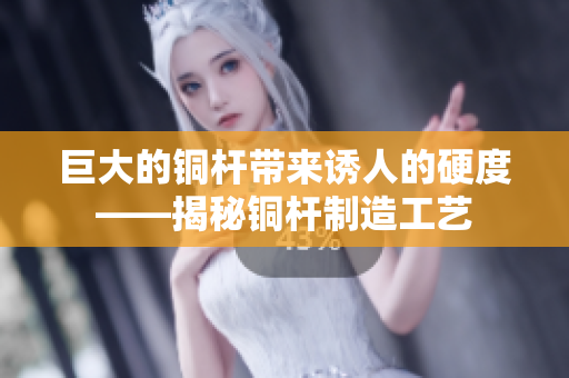 巨大的铜杆带来诱人的硬度——揭秘铜杆制造工艺