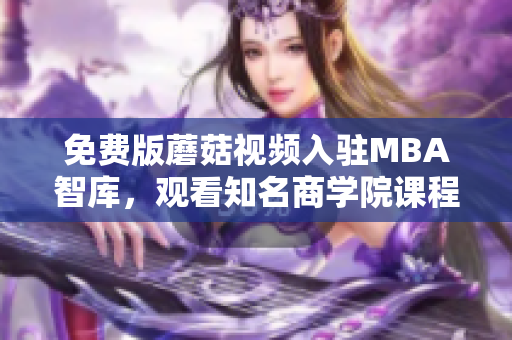 免费版蘑菇视频入驻MBA智库，观看知名商学院课程
