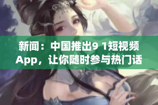 新闻：中国推出9 1短视频App，让你随时参与热门话题