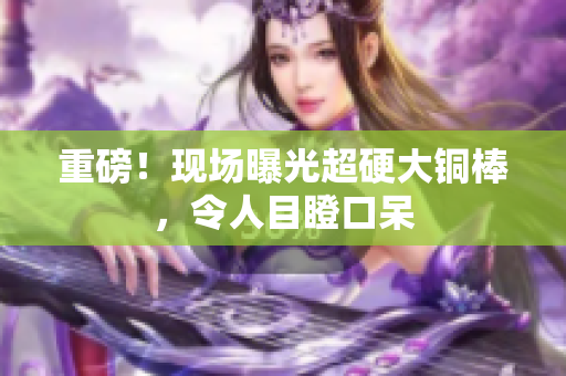 重磅！现场曝光超硬大铜棒，令人目瞪口呆