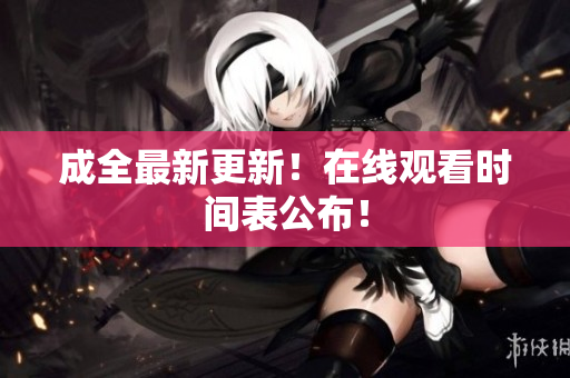 成全最新更新！在线观看时间表公布！