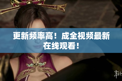 更新频率高！成全视频最新在线观看！