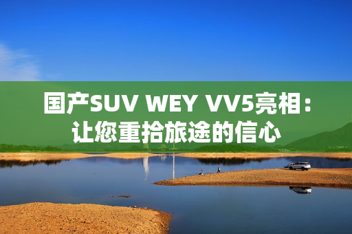 国产SUV WEY VV5亮相：让您重拾旅途的信心