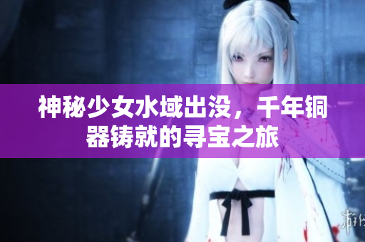 神秘少女水域出没，千年铜器铸就的寻宝之旅