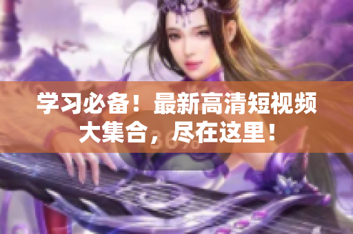 学习必备！最新高清短视频大集合，尽在这里！