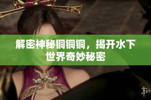 解密神秘铜铜铜，揭开水下世界奇妙秘密