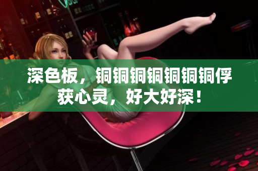 深色板，铜铜铜铜铜铜铜俘获心灵，好大好深！