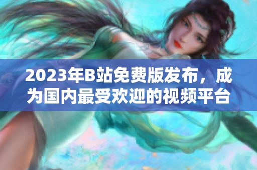 2023年B站免费版发布，成为国内最受欢迎的视频平台之一