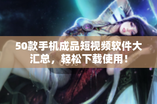 50款手机成品短视频软件大汇总，轻松下载使用！