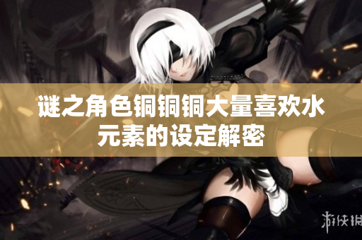 谜之角色铜铜铜大量喜欢水元素的设定解密