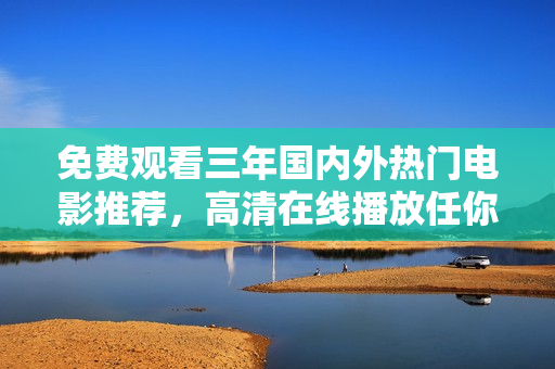 免费观看三年国内外热门电影推荐，高清在线播放任你观看