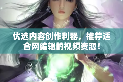 优选内容创作利器，推荐适合网编辑的视频资源！