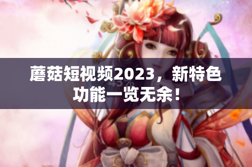 蘑菇短视频2023，新特色功能一览无余！