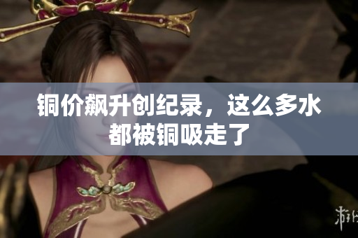 铜价飙升创纪录，这么多水都被铜吸走了