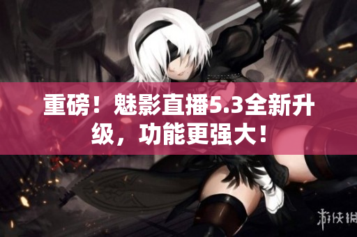 重磅！魅影直播5.3全新升级，功能更强大！