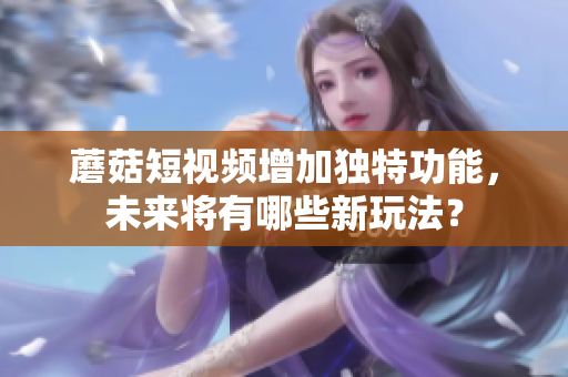 蘑菇短视频增加独特功能，未来将有哪些新玩法？