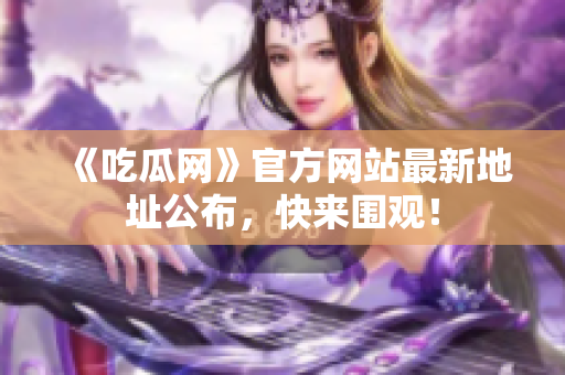 《吃瓜网》官方网站最新地址公布，快来围观！