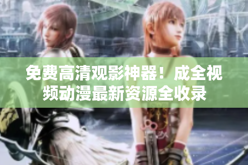 免费高清观影神器！成全视频动漫最新资源全收录