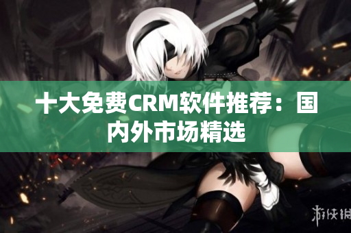 十大免费CRM软件推荐：国内外市场精选