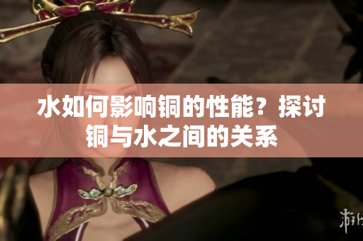 水如何影响铜的性能？探讨铜与水之间的关系
