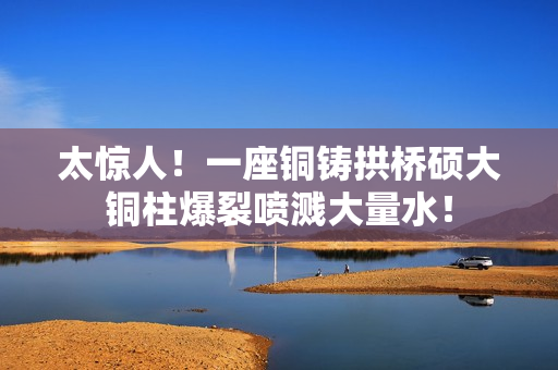 太惊人！一座铜铸拱桥硕大铜柱爆裂喷溅大量水！