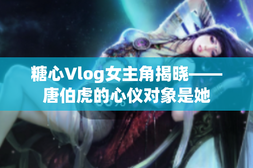 糖心Vlog女主角揭晓——唐伯虎的心仪对象是她