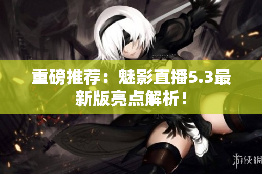 重磅推荐：魅影直播5.3最新版亮点解析！