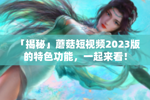 「揭秘」蘑菇短视频2023版的特色功能，一起来看！