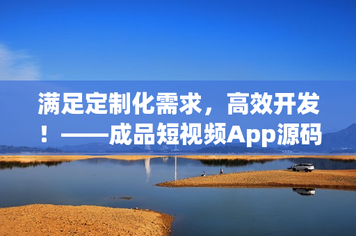 满足定制化需求，高效开发！——成品短视频App源码的优势