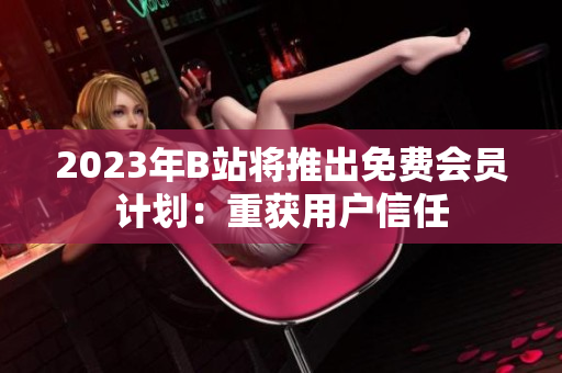 2023年B站将推出免费会员计划：重获用户信任