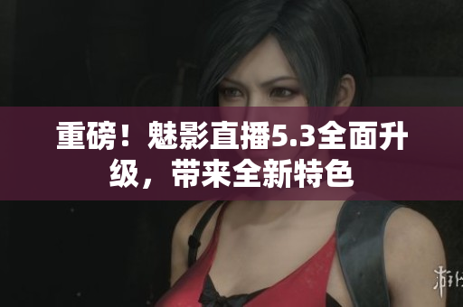 重磅！魅影直播5.3全面升级，带来全新特色