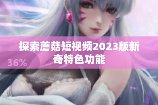 探索蘑菇短视频2023版新奇特色功能