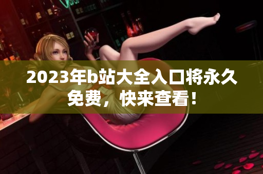 2023年b站大全入口将永久免费，快来查看！