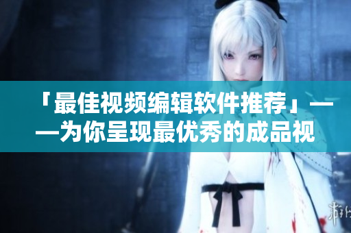 「最佳视频编辑软件推荐」——为你呈现最优秀的成品视频编辑利器