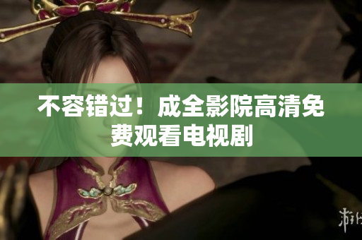不容错过！成全影院高清免费观看电视剧