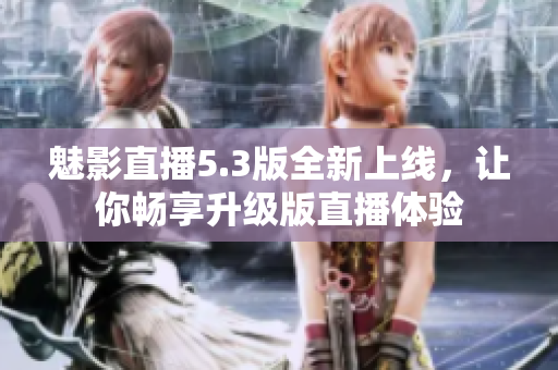 魅影直播5.3版全新上线，让你畅享升级版直播体验