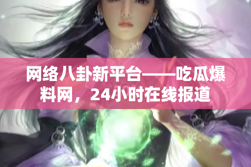 网络八卦新平台——吃瓜爆料网，24小时在线报道