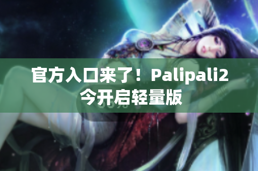 官方入口来了！Palipali2 今开启轻量版