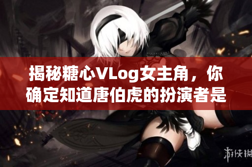 揭秘糖心VLog女主角，你确定知道唐伯虎的扮演者是谁吗？