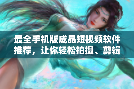 最全手机版成品短视频软件推荐，让你轻松拍摄、剪辑、分享！