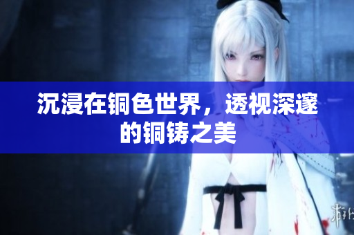 沉浸在铜色世界，透视深邃的铜铸之美