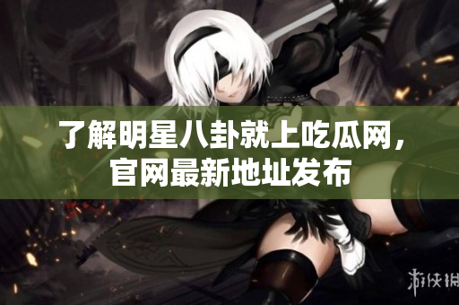 了解明星八卦就上吃瓜网，官网最新地址发布