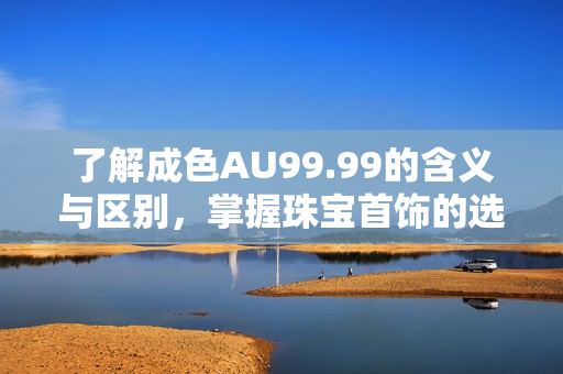 了解成色AU99.99的含义与区别，掌握珠宝首饰的选购技巧！