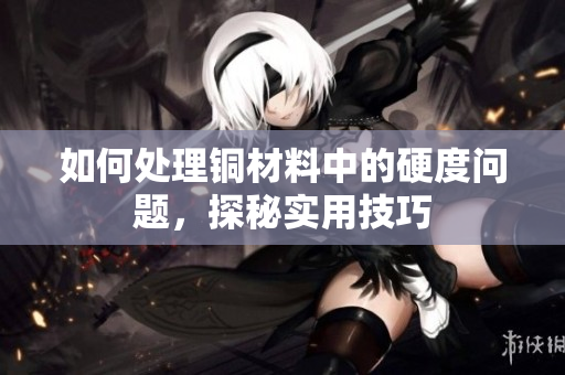 如何处理铜材料中的硬度问题，探秘实用技巧