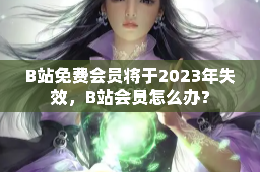 B站免费会员将于2023年失效，B站会员怎么办？