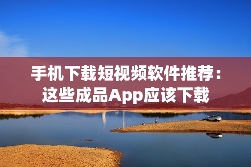 手机下载短视频软件推荐：这些成品App应该下载