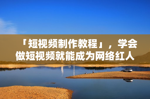 「短视频制作教程」，学会做短视频就能成为网络红人啦！