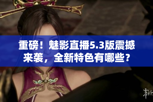 重磅！魅影直播5.3版震撼来袭，全新特色有哪些？