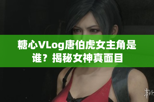 糖心VLog唐伯虎女主角是谁？揭秘女神真面目